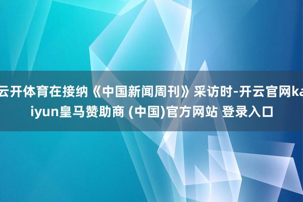 云开体育在接纳《中国新闻周刊》采访时-开云官网kaiyun皇马赞助商 (中国)官方网站 登录入口