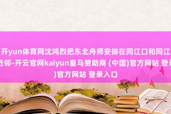 开yun体育网沈鸿烈把东北舟师安排在同江口和同江县城近邻-开云官网kaiyun皇马赞助商 (中国)官方网站 登录入口