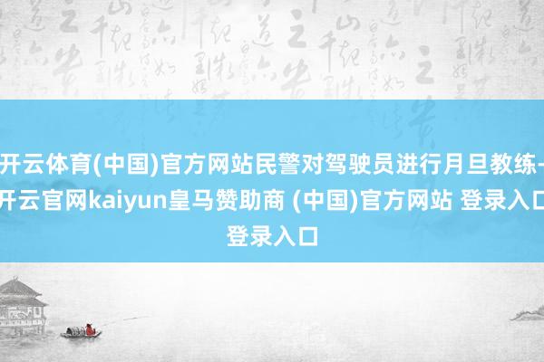 开云体育(中国)官方网站民警对驾驶员进行月旦教练-开云官网kaiyun皇马赞助商 (中国)官方网站 登录入口