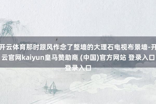 开云体育那时跟风作念了整墙的大理石电视布景墙-开云官网kaiyun皇马赞助商 (中国)官方网站 登录入口
