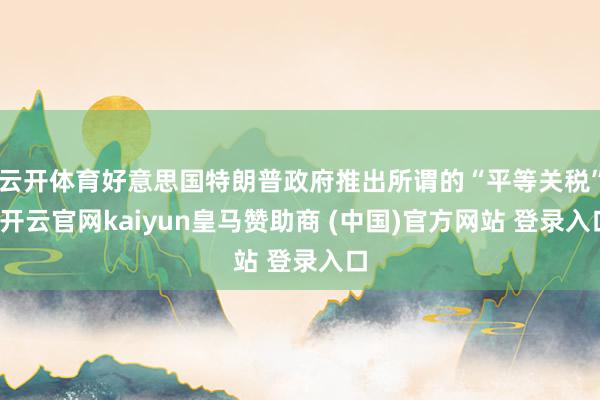 云开体育好意思国特朗普政府推出所谓的“平等关税”-开云官网kaiyun皇马赞助商 (中国)官方网站 登录入口
