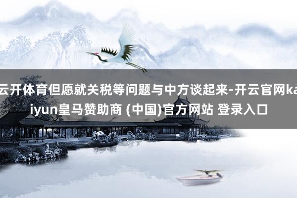 云开体育但愿就关税等问题与中方谈起来-开云官网kaiyun皇马赞助商 (中国)官方网站 登录入口