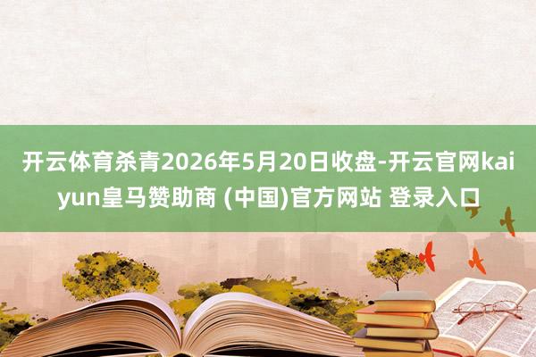 开云体育杀青2026年5月20日收盘-开云官网kaiyun皇马赞助商 (中国)官方网站 登录入口