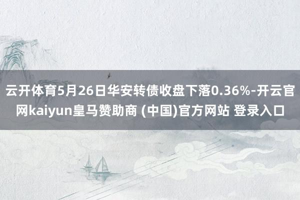 云开体育5月26日华安转债收盘下落0.36%-开云官网kaiyun皇马赞助商 (中国)官方网站 登录入口