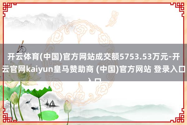 开云体育(中国)官方网站成交额5753.53万元-开云官网kaiyun皇马赞助商 (中国)官方网站 登录入口
