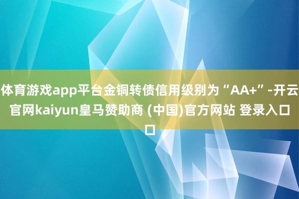体育游戏app平台金铜转债信用级别为“AA+”-开云官网kaiyun皇马赞助商 (中国)官方网站 登录入口