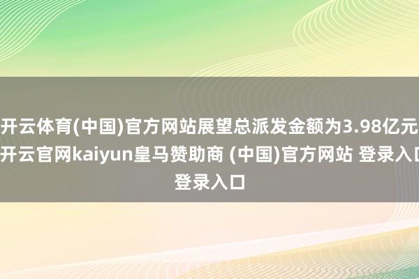 开云体育(中国)官方网站展望总派发金额为3.98亿元-开云官网kaiyun皇马赞助商 (中国)官方网站 登录入口
