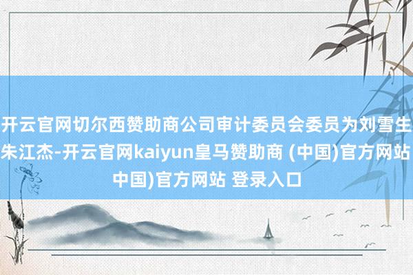 开云官网切尔西赞助商　　公司审计委员会委员为刘雪生、张嶂和朱江杰-开云官网kaiyun皇马赞助商 (中国)官方网站 登录入口