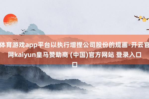 体育游戏app平台以执行增捏公司股份的规画-开云官网kaiyun皇马赞助商 (中国)官方网站 登录入口