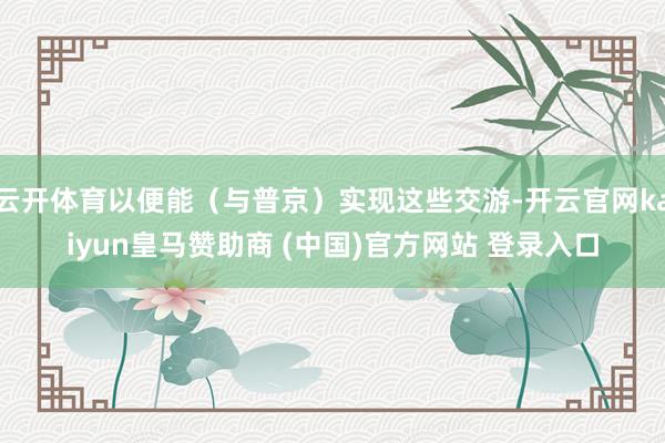 云开体育以便能（与普京）实现这些交游-开云官网kaiyun皇马赞助商 (中国)官方网站 登录入口