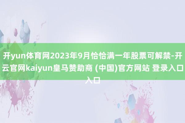 开yun体育网2023年9月恰恰满一年股票可解禁-开云官网kaiyun皇马赞助商 (中国)官方网站 登录入口