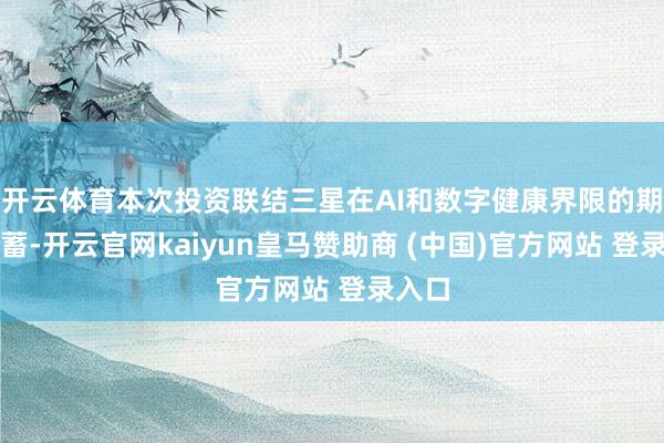 开云体育本次投资联结三星在AI和数字健康界限的期间积蓄-开云官网kaiyun皇马赞助商 (中国)官方网站 登录入口