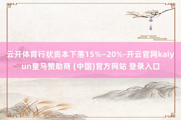 云开体育行状资本下落15%—20%-开云官网kaiyun皇马赞助商 (中国)官方网站 登录入口