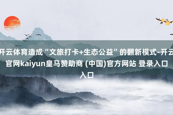 开云体育造成“文旅打卡+生态公益”的翻新模式-开云官网kaiyun皇马赞助商 (中国)官方网站 登录入口