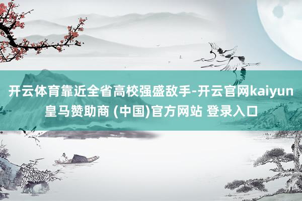 开云体育靠近全省高校强盛敌手-开云官网kaiyun皇马赞助商 (中国)官方网站 登录入口