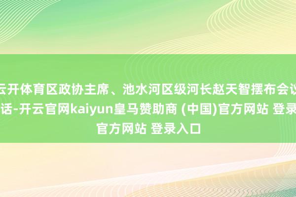 云开体育区政协主席、池水河区级河长赵天智摆布会议并说话-开云官网kaiyun皇马赞助商 (中国)官方网站 登录入口