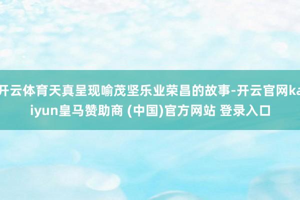 开云体育天真呈现喻茂坚乐业荣昌的故事-开云官网kaiyun皇马赞助商 (中国)官方网站 登录入口