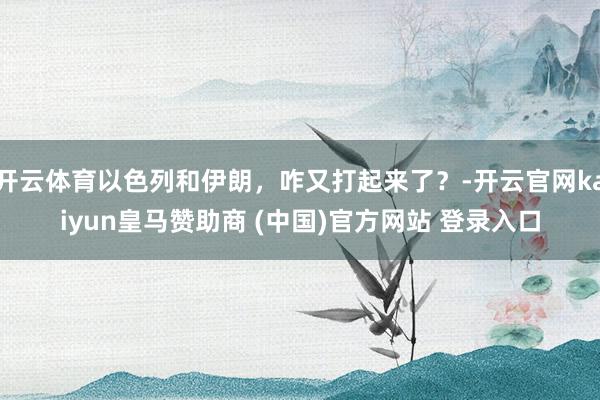 开云体育以色列和伊朗，咋又打起来了？-开云官网kaiyun皇马赞助商 (中国)官方网站 登录入口