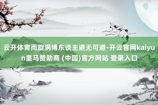 云开体育而旋涡博东谈主避无可避-开云官网kaiyun皇马赞助商 (中国)官方网站 登录入口