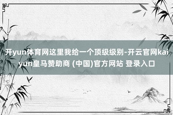 开yun体育网这里我给一个顶级级别-开云官网kaiyun皇马赞助商 (中国)官方网站 登录入口