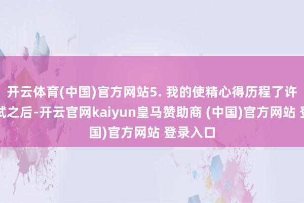 开云体育(中国)官方网站5. 我的使精心得历程了许屡次考试之后-开云官网kaiyun皇马赞助商 (中国)官方网站 登录入口