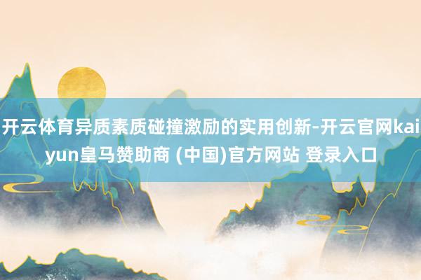 开云体育异质素质碰撞激励的实用创新-开云官网kaiyun皇马赞助商 (中国)官方网站 登录入口