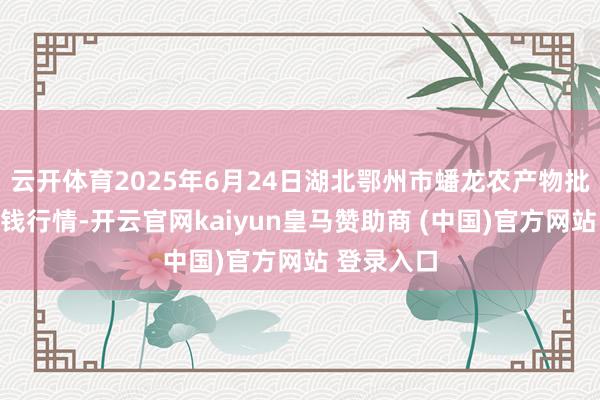 云开体育2025年6月24日湖北鄂州市蟠龙农产物批发市集价钱行情-开云官网kaiyun皇马赞助商 (中国)官方网站 登录入口