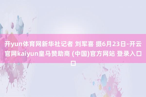 开yun体育网新华社记者 刘军喜 摄6月23日-开云官网kaiyun皇马赞助商 (中国)官方网站 登录入口