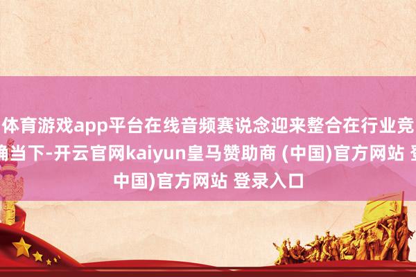 体育游戏app平台在线音频赛说念迎来整合在行业竞争强烈确当下-开云官网kaiyun皇马赞助商 (中国)官方网站 登录入口