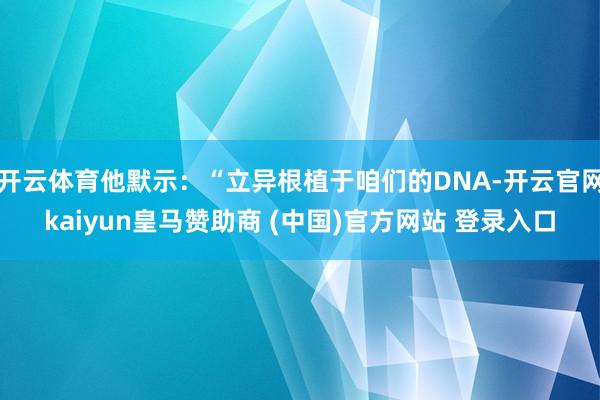 开云体育他默示：“立异根植于咱们的DNA-开云官网kaiyun皇马赞助商 (中国)官方网站 登录入口