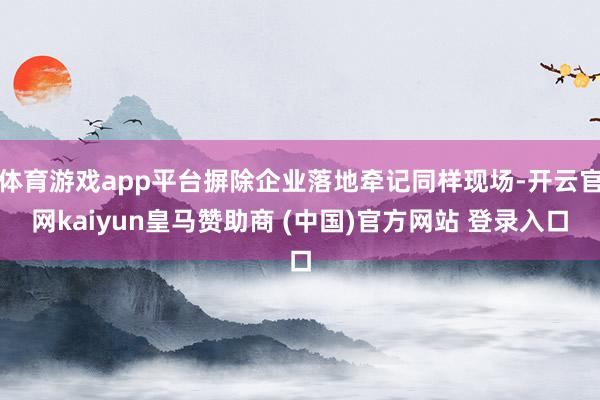体育游戏app平台摒除企业落地牵记同样现场-开云官网kaiyun皇马赞助商 (中国)官方网站 登录入口