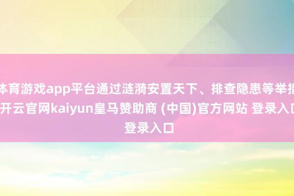 体育游戏app平台通过涟漪安置天下、排查隐患等举措-开云官网kaiyun皇马赞助商 (中国)官方网站 登录入口