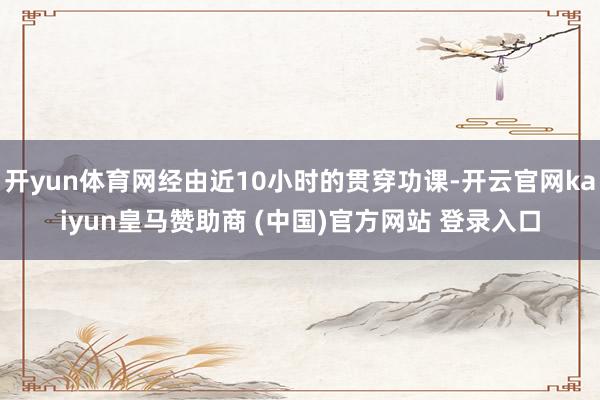 开yun体育网经由近10小时的贯穿功课-开云官网kaiyun皇马赞助商 (中国)官方网站 登录入口