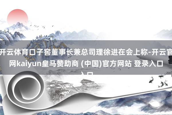 开云体育口子窖董事长兼总司理徐进在会上称-开云官网kaiyun皇马赞助商 (中国)官方网站 登录入口