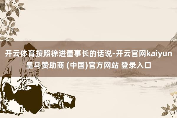 开云体育按照徐进董事长的话说-开云官网kaiyun皇马赞助商 (中国)官方网站 登录入口