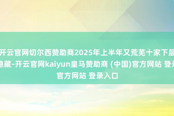 开云官网切尔西赞助商2025年上半年又荒芜十家下层机构隐藏-开云官网kaiyun皇马赞助商 (中国)官方网站 登录入口