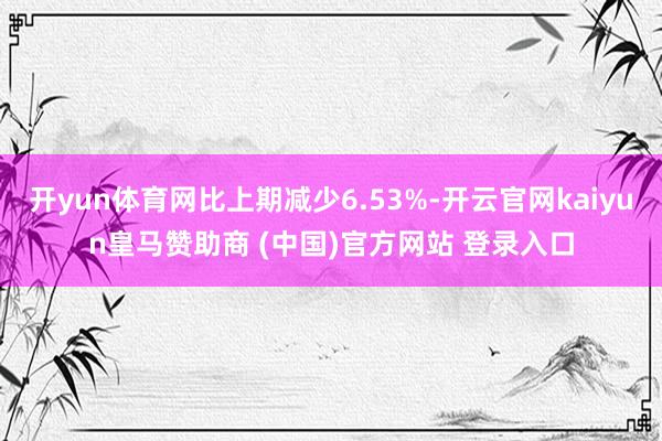 开yun体育网比上期减少6.53%-开云官网kaiyun皇马赞助商 (中国)官方网站 登录入口
