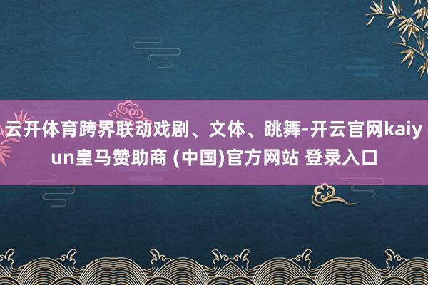 云开体育跨界联动戏剧、文体、跳舞-开云官网kaiyun皇马赞助商 (中国)官方网站 登录入口