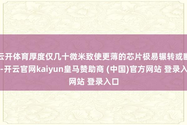 云开体育厚度仅几十微米致使更薄的芯片极易辗转或断裂-开云官网kaiyun皇马赞助商 (中国)官方网站 登录入口