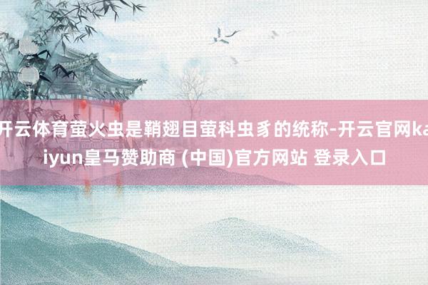 开云体育萤火虫是鞘翅目萤科虫豸的统称-开云官网kaiyun皇马赞助商 (中国)官方网站 登录入口