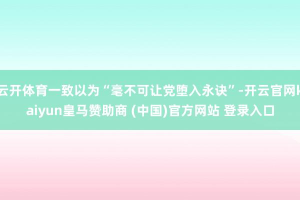 云开体育一致以为“毫不可让党堕入永诀”-开云官网kaiyun皇马赞助商 (中国)官方网站 登录入口