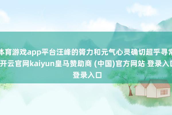 体育游戏app平台汪峰的膂力和元气心灵确切超乎寻常-开云官网kaiyun皇马赞助商 (中国)官方网站 登录入口
