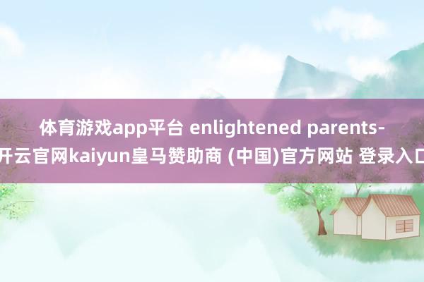 体育游戏app平台 enlightened parents-开云官网kaiyun皇马赞助商 (中国)官方网站 登录入口