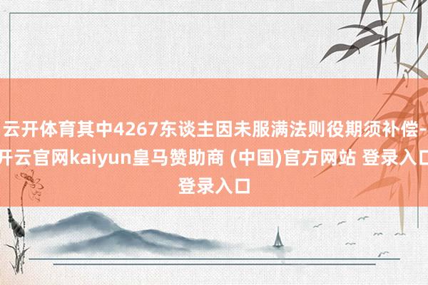 云开体育其中4267东谈主因未服满法则役期须补偿-开云官网kaiyun皇马赞助商 (中国)官方网站 登录入口