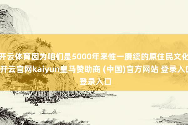 开云体育因为咱们是5000年来惟一赓续的原住民文化-开云官网kaiyun皇马赞助商 (中国)官方网站 登录入口