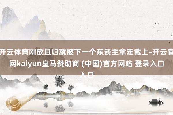 开云体育刚放且归就被下一个东谈主拿走戴上-开云官网kaiyun皇马赞助商 (中国)官方网站 登录入口