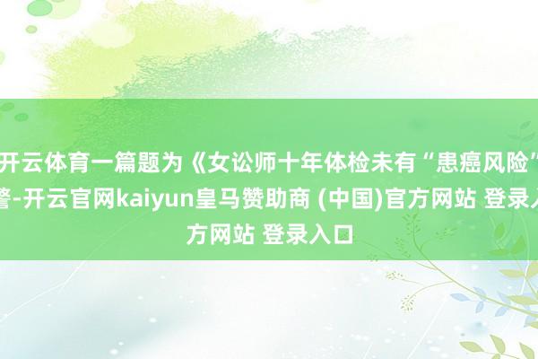 开云体育一篇题为《女讼师十年体检未有“患癌风险”预警-开云官网kaiyun皇马赞助商 (中国)官方网站 登录入口