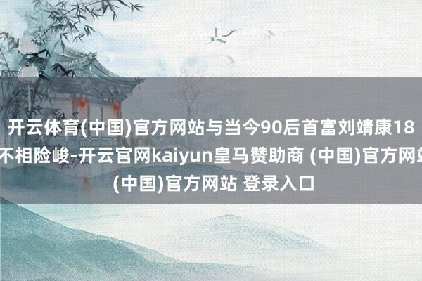 开云体育(中国)官方网站与当今90后首富刘靖康180亿元身价不相险峻-开云官网kaiyun皇马赞助商 (中国)官方网站 登录入口