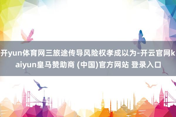 开yun体育网三旅途传导风险权孝成以为-开云官网kaiyun皇马赞助商 (中国)官方网站 登录入口
