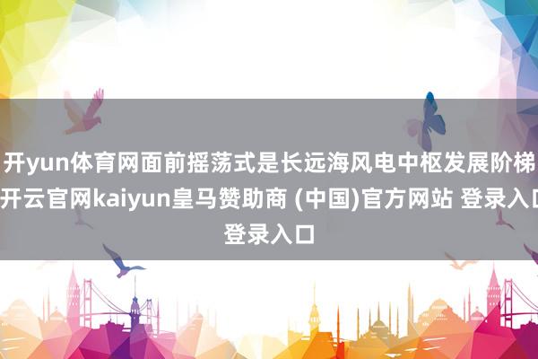 开yun体育网　　面前摇荡式是长远海风电中枢发展阶梯-开云官网kaiyun皇马赞助商 (中国)官方网站 登录入口